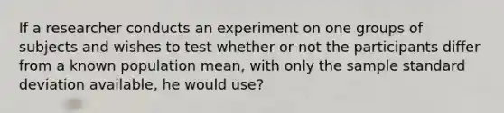 If a researcher conducts an experiment on one groups of subjects and wishes to test whether or not the participants differ from a known population mean, with only the sample standard deviation available, he would use?