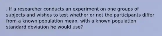 . If a researcher conducts an experiment on one groups of subjects and wishes to test whether or not the participants differ from a known population mean, with a known population standard deviation he would use?