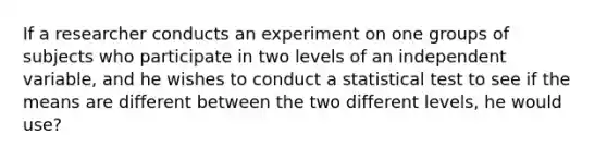 If a researcher conducts an experiment on one groups of subjects who participate in two levels of an independent variable, and he wishes to conduct a statistical test to see if the means are different between the two different levels, he would use?