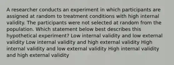 A researcher conducts an experiment in which participants are assigned at random to treatment conditions with high internal validity. The participants were not selected at random from the population. Which statement below best describes this hypothetical experiment? Low internal validity and low external validity Low internal validity and high external validity High internal validity and low external validity High internal validity and high external validity