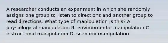 A researcher conducts an experiment in which she randomly assigns one group to listen to directions and another group to read directions. What type of manipulation is this? A. physiological manipulation B. environmental manipulation C. instructional manipulation D. scenario manipulation