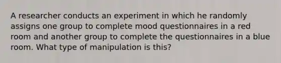 A researcher conducts an experiment in which he randomly assigns one group to complete mood questionnaires in a red room and another group to complete the questionnaires in a blue room. What type of manipulation is this?