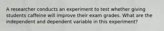 A researcher conducts an experiment to test whether giving students caffeine will improve their exam grades. What are the independent and dependent variable in this experiment?