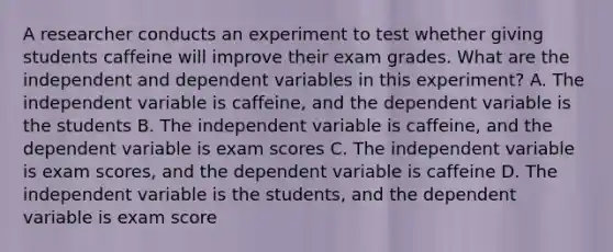 A researcher conducts an experiment to test whether giving students caffeine will improve their exam grades. What are the independent and dependent variables in this experiment? A. The independent variable is caffeine, and the dependent variable is the students B. The independent variable is caffeine, and the dependent variable is exam scores C. The independent variable is exam scores, and the dependent variable is caffeine D. The independent variable is the students, and the dependent variable is exam score