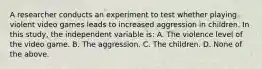 A researcher conducts an experiment to test whether playing violent video games leads to increased aggression in children. In this study, the independent variable is: A. The violence level of the video game. B. The aggression. C. The children. D. None of the above.