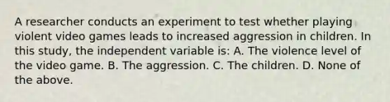 A researcher conducts an experiment to test whether playing violent video games leads to increased aggression in children. In this study, the independent variable is: A. The violence level of the video game. B. The aggression. C. The children. D. None of the above.