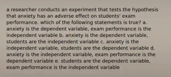 a researcher conducts an experiment that tests the hypothesis that anxiety has an adverse effect on students' exam performance. which of the following statements is true? a. anxiety is the dependent variable, exam performance is the independent variable b. anxiety is the dependent variable, students are the independent variable c. anxiety is the independent variable, students are the dependent variable d. anxiety is the independent variable, exam performance is the dependent variable e. students are the dependent variable, exam performance is the independent variable