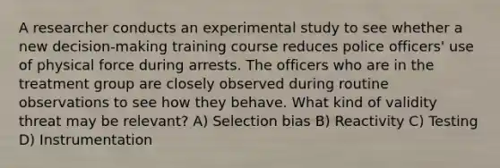 A researcher conducts an experimental study to see whether a new decision-making training course reduces police officers' use of physical force during arrests. The officers who are in the treatment group are closely observed during routine observations to see how they behave. What kind of validity threat may be relevant? A) Selection bias B) Reactivity C) Testing D) Instrumentation