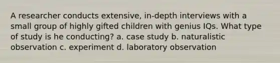 A researcher conducts extensive, in-depth interviews with a small group of highly gifted children with genius IQs. What type of study is he conducting? a. case study b. naturalistic observation c. experiment d. laboratory observation