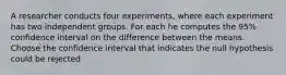 A researcher conducts four experiments, where each experiment has two independent groups. For each he computes the 95% confidence interval on the difference between the means. Choose the confidence interval that indicates the null hypothesis could be rejected