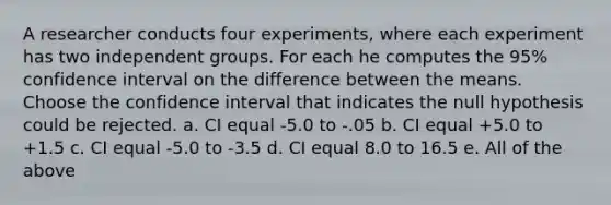 A researcher conducts four experiments, where each experiment has two independent groups. For each he computes the 95% confidence interval on the difference between the means. Choose the confidence interval that indicates the null hypothesis could be rejected. a. CI equal -5.0 to -.05 b. CI equal +5.0 to +1.5 c. CI equal -5.0 to -3.5 d. CI equal 8.0 to 16.5 e. All of the above