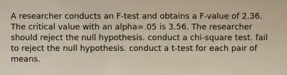 A researcher conducts an F-test and obtains a F-value of 2.36. The critical value with an alpha=.05 is 3.56. The researcher should reject the null hypothesis. conduct a chi-square test. fail to reject the null hypothesis. conduct a t-test for each pair of means.