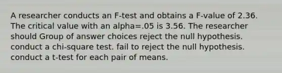 A researcher conducts an F-test and obtains a F-value of 2.36. The critical value with an alpha=.05 is 3.56. The researcher should Group of answer choices reject the null hypothesis. conduct a chi-square test. fail to reject the null hypothesis. conduct a t-test for each pair of means.