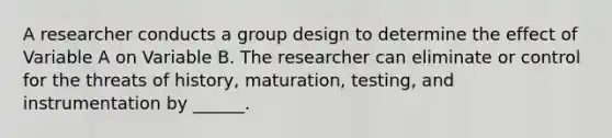 A researcher conducts a group design to determine the effect of Variable A on Variable B. The researcher can eliminate or control for the threats of history, maturation, testing, and instrumentation by ______.