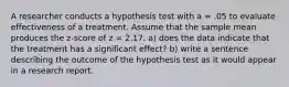 A researcher conducts a hypothesis test with a = .05 to evaluate effectiveness of a treatment. Assume that the sample mean produces the z-score of z = 2.17. a) does the data indicate that the treatment has a significant effect? b) write a sentence describing the outcome of the hypothesis test as it would appear in a research report.