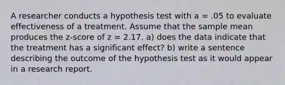 A researcher conducts a hypothesis test with a = .05 to evaluate effectiveness of a treatment. Assume that the sample mean produces the z-score of z = 2.17. a) does the data indicate that the treatment has a significant effect? b) write a sentence describing the outcome of the hypothesis test as it would appear in a research report.