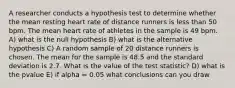 A researcher conducts a hypothesis test to determine whether the mean resting heart rate of distance runners is less than 50 bpm. The mean heart rate of athletes in the sample is 49 bpm. A) what is the null hypothesis B) what is the alternative hypothesis C) A random sample of 20 distance runners is chosen. The mean for the sample is 48.5 and the standard deviation is 2.7. What is the value of the test statistic? D) what is the pvalue E) if alpha = 0.05 what conclusions can you draw