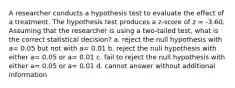 A researcher conducts a hypothesis test to evaluate the effect of a treatment. The hypothesis test produces a z-score of z = -3.60. Assuming that the researcher is using a two-tailed test, what is the correct statistical decision? a. reject the null hypothesis with a= 0.05 but not with a= 0.01 b. reject the null hypothesis with either a= 0.05 or a= 0.01 c. fail to reject the null hypothesis with either a= 0.05 or a= 0.01 d. cannot answer without additional information