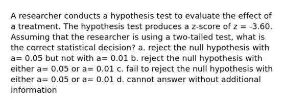 A researcher conducts a hypothesis test to evaluate the effect of a treatment. The hypothesis test produces a z-score of z = -3.60. Assuming that the researcher is using a two-tailed test, what is the correct statistical decision? a. reject the null hypothesis with a= 0.05 but not with a= 0.01 b. reject the null hypothesis with either a= 0.05 or a= 0.01 c. fail to reject the null hypothesis with either a= 0.05 or a= 0.01 d. cannot answer without additional information