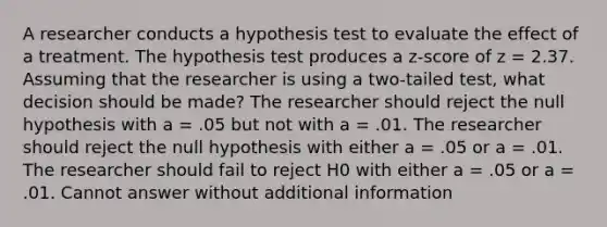 A researcher conducts a hypothesis test to evaluate the effect of a treatment. The hypothesis test produces a z-score of z = 2.37. Assuming that the researcher is using a two-tailed test, what decision should be made? The researcher should reject the null hypothesis with a = .05 but not with a = .01. The researcher should reject the null hypothesis with either a = .05 or a = .01. The researcher should fail to reject H0 with either a = .05 or a = .01. Cannot answer without additional information