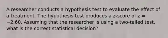 A researcher conducts a hypothesis test to evaluate the effect of a treatment. The hypothesis test produces a z-score of z = −2.60. Assuming that the researcher is using a two-tailed test, what is the correct statistical decision?