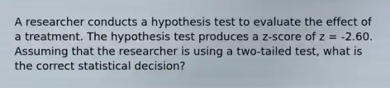 A researcher conducts a hypothesis test to evaluate the effect of a treatment. The hypothesis test produces a z-score of z = -2.60. Assuming that the researcher is using a two-tailed test, what is the correct statistical decision?