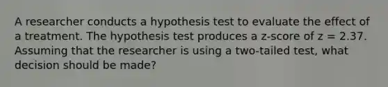 A researcher conducts a hypothesis test to evaluate the effect of a treatment. The hypothesis test produces a z-score of z = 2.37. Assuming that the researcher is using a two-tailed test, what decision should be made?