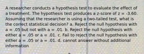 A researcher conducts a hypothesis test to evaluate the effect of a treatment. The hypothesis test produces a z-score of z = -3.60. Assuming that the researcher is using a two-tailed test, what is the correct statistical decision? a. Reject the null hypothesis with a = .05 but not with a = .01. b. Reject the null hypothesis with either a = .05 or a = .01. c. Fail to reject the null hypothesis with either a = .05 or a = .01. d. cannot answer without additional information