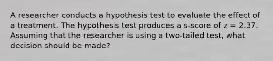 A researcher conducts a hypothesis test to evaluate the effect of a treatment. The hypothesis test produces a s-score of z = 2.37. Assuming that the researcher is using a two-tailed test, what decision should be made?