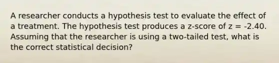 A researcher conducts a hypothesis test to evaluate the effect of a treatment. The hypothesis test produces a z-score of z = -2.40. Assuming that the researcher is using a two-tailed test, what is the correct statistical decision?