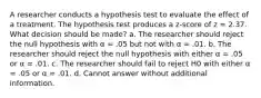 A researcher conducts a hypothesis test to evaluate the effect of a treatment. The hypothesis test produces a z-score of z = 2.37. What decision should be made? a. The researcher should reject the null hypothesis with α = .05 but not with α = .01. b. The researcher should reject the null hypothesis with either α = .05 or α = .01. c. The researcher should fail to reject H0 with either α = .05 or α = .01. d. Cannot answer without additional information.