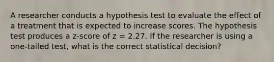 A researcher conducts a hypothesis test to evaluate the effect of a treatment that is expected to increase scores. The hypothesis test produces a z-score of z = 2.27. If the researcher is using a one-tailed test, what is the correct statistical decision?