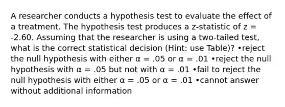 A researcher conducts a hypothesis test to evaluate the effect of a treatment. The hypothesis test produces a z-statistic of z = -2.60. Assuming that the researcher is using a two-tailed test, what is the correct statistical decision (Hint: use Table)? •reject the null hypothesis with either α = .05 or α = .01 •reject the null hypothesis with α = .05 but not with α = .01 •fail to reject the null hypothesis with either α = .05 or α = .01 •cannot answer without additional information