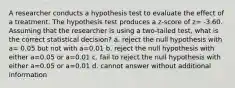 A researcher conducts a hypothesis test to evaluate the effect of a treatment. The hypothesis test produces a z-score of z= -3.60. Assuming that the researcher is using a two-tailed test, what is the correct statistical decision? a. reject the null hypothesis with a= 0.05 but not with a=0.01 b. reject the null hypothesis with either a=0.05 or a=0.01 c. fail to reject the null hypothesis with either a=0.05 or a=0.01 d. cannot answer without additional information