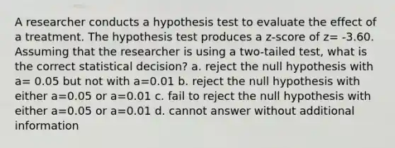 A researcher conducts a hypothesis test to evaluate the effect of a treatment. The hypothesis test produces a z-score of z= -3.60. Assuming that the researcher is using a two-tailed test, what is the correct statistical decision? a. reject the null hypothesis with a= 0.05 but not with a=0.01 b. reject the null hypothesis with either a=0.05 or a=0.01 c. fail to reject the null hypothesis with either a=0.05 or a=0.01 d. cannot answer without additional information