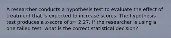 A researcher conducts a hypothesis test to evaluate the effect of treatment that is expected to increase scores. The hypothesis test produces a z-score of z= 2.27. If the researcher is using a one-tailed test, what is the correct statistical decision?