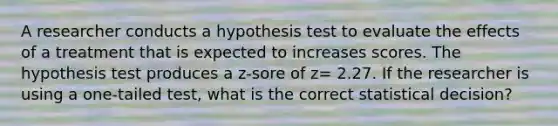 A researcher conducts a hypothesis test to evaluate the effects of a treatment that is expected to increases scores. The hypothesis test produces a z-sore of z= 2.27. If the researcher is using a one-tailed test, what is the correct statistical decision?