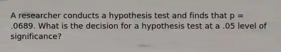 A researcher conducts a hypothesis test and finds that p = .0689. What is the decision for a hypothesis test at a .05 level of significance?