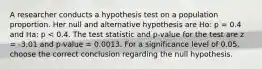 A researcher conducts a hypothesis test on a population proportion. Her null and alternative hypothesis are Ho: p = 0.4 and Ha: p < 0.4. The test statistic and p-value for the test are z = -3.01 and p-value = 0.0013. For a significance level of 0.05, choose the correct conclusion regarding the null hypothesis.