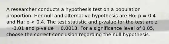 A researcher conducts a hypothesis test on a population proportion. Her null and alternative hypothesis are Ho: p = 0.4 and Ha: p < 0.4. <a href='https://www.questionai.com/knowledge/kzeQt8hpQB-the-test-statistic' class='anchor-knowledge'>the test statistic</a> and p-value for the test are z = -3.01 and p-value = 0.0013. For a significance level of 0.05, choose the correct conclusion regarding the null hypothesis.