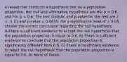 A researcher conducts a hypothesis test on a population proportion. Her null and alternative hypothesis are H0: p = 0.6 and Ha: p < 0.6. The test statistic and p-value for the test are z = -1.51 and p-value = 0.0655. For a significance level of = 0.05, choose the correct conclusion regarding the null hypothesis. A)There is sufficient evidence to accept the null hypothesis that the population proportion is equal to 0.6. B) There is sufficient evidence to conclude that the population proportion is significantly different from 0.6. C) There is insufficient evidence to reject the null hypothesis that the population proportion is equal to 0.6. D) None of these.