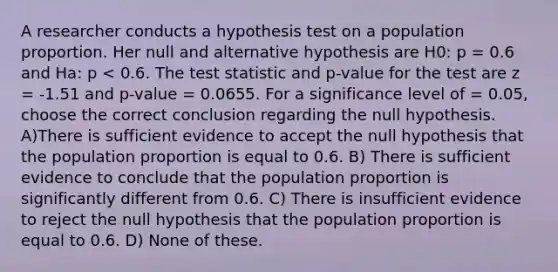 A researcher conducts a hypothesis test on a population proportion. Her null and alternative hypothesis are H0: p = 0.6 and Ha: p < 0.6. The test statistic and p-value for the test are z = -1.51 and p-value = 0.0655. For a significance level of = 0.05, choose the correct conclusion regarding the null hypothesis. A)There is sufficient evidence to accept the null hypothesis that the population proportion is equal to 0.6. B) There is sufficient evidence to conclude that the population proportion is significantly different from 0.6. C) There is insufficient evidence to reject the null hypothesis that the population proportion is equal to 0.6. D) None of these.