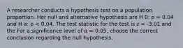 A researcher conducts a hypothesis test on a population proportion. Her null and alternative hypothesis are H 0: p = 0.04 and H a: p < 0.04. The test statistic for the test is z = -3.01 and the For a significance level of α = 0.05, choose the correct conclusion regarding the null hypothesis.