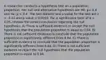 A researcher conducts a hypothesis test on a population proportion. Her null and alternative hypothesis are H0: p= 0.4 and Ha: p < 0.4. The test statistic and p-value for the test are z = -3.01 and p-value = 0.0013. For a significance level of α = 0.05, choose the correct conclusion regarding the null hypothesis. A) There is sufficient evidence to accept the null hypothesis that the population proportion is equal to 0.04. B) There is not sufficient evidence to conclude that the population proportion is significantly different from 0.04. C) There is sufficient evidence to conclude that the population proportion is significantly different from 0.04. D) There is not sufficient evidence to reject the null hypothesis that the population proportion is equal to 0.04.