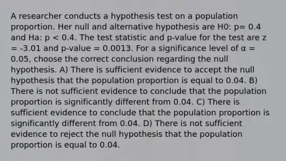 A researcher conducts a hypothesis test on a population proportion. Her null and alternative hypothesis are H0: p= 0.4 and Ha: p < 0.4. The test statistic and p-value for the test are z = -3.01 and p-value = 0.0013. For a significance level of α = 0.05, choose the correct conclusion regarding the null hypothesis. A) There is sufficient evidence to accept the null hypothesis that the population proportion is equal to 0.04. B) There is not sufficient evidence to conclude that the population proportion is significantly different from 0.04. C) There is sufficient evidence to conclude that the population proportion is significantly different from 0.04. D) There is not sufficient evidence to reject the null hypothesis that the population proportion is equal to 0.04.