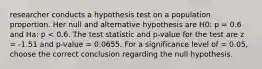 researcher conducts a hypothesis test on a population proportion. Her null and alternative hypothesis are H0: p = 0.6 and Ha: p < 0.6. The test statistic and p-value for the test are z = -1.51 and p-value = 0.0655. For a significance level of = 0.05, choose the correct conclusion regarding the null hypothesis.