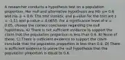 A researcher conducts a hypothesis test on a population proportion. Her null and alternative hypothesis are H0: p= 0.6 and Ha: p < 0.6. The test statistic and p-value for the test are z = -1.51 and p-value = 0.0655. For a significance level of α = 0.05, choose the correct conclusion regarding the null hypothesis. A) There is not sufficient evidence to support the claim that the population proportion is less than 0.6. B) None of these. C) There is sufficient evidence to support the claim conclude that the population proportion is less than 0.6. D) There is sufficient evidence to prove the null hypothesis that the population proportion is equal to 0.6.