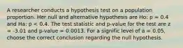 A researcher conducts a hypothesis test on a population proportion. Her null and alternative hypothesis are Ho: p = 0.4 and Ha: p < 0.4. The test statistic and p-value for the test are z = -3.01 and p-value = 0.0013. For a signific level of a = 0.05, choose the correct conclusion regarding the null hypothesis.