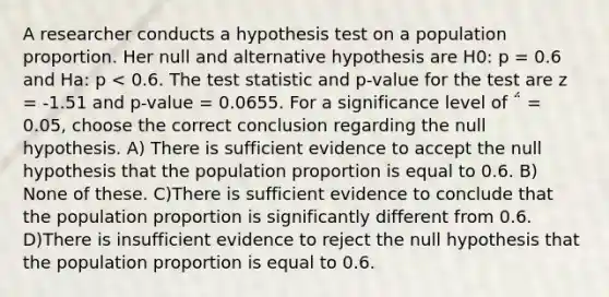 A researcher conducts a hypothesis test on a population proportion. Her null and alternative hypothesis are H0: p = 0.6 and Ha: p < 0.6. <a href='https://www.questionai.com/knowledge/kzeQt8hpQB-the-test-statistic' class='anchor-knowledge'>the test statistic</a> and p-value for the test are z = -1.51 and p-value = 0.0655. For a significance level of ΅ = 0.05, choose the correct conclusion regarding the null hypothesis. A) There is sufficient evidence to accept the null hypothesis that the population proportion is equal to 0.6. B) None of these. C)There is sufficient evidence to conclude that the population proportion is significantly different from 0.6. D)There is insufficient evidence to reject the null hypothesis that the population proportion is equal to 0.6.