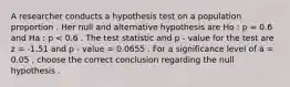 A researcher conducts a hypothesis test on a population proportion . Her null and alternative hypothesis are Ho : p = 0.6 and Ha : p < 0.6 . The test statistic and p - value for the test are z = -1.51 and p - value = 0.0655 . For a significance level of a = 0.05 , choose the correct conclusion regarding the null hypothesis .